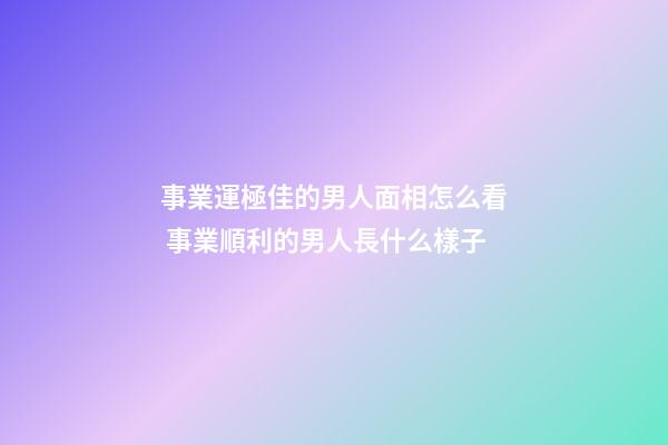 事業運極佳的男人面相怎么看 事業順利的男人長什么樣子